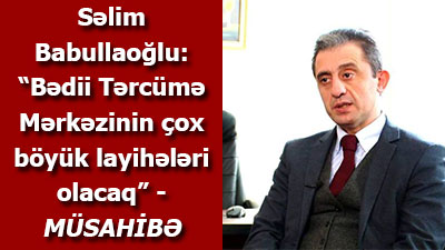 Səlim Babullaoğlu: “Bədii Tərcümə Mərkəzinin çox böyük layihələri olacaq” - <span>MÜSAHİBƏ</span>